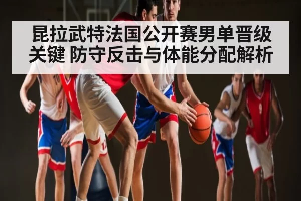 昆拉武特法国公开赛男单晋级关键 防守反击与体能分配解析