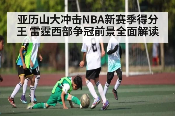 亚历山大冲击NBA新赛季得分王 雷霆西部争冠前景全面解读