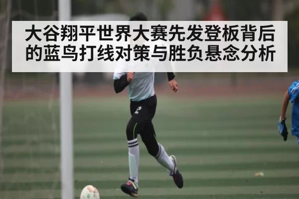 大谷翔平世界大赛先发登板背后的蓝鸟打线对策与胜负悬念分析